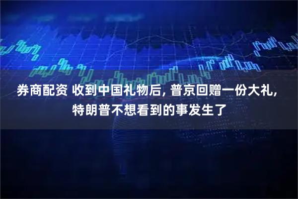 券商配资 收到中国礼物后, 普京回赠一份大礼, 特朗普不想看到的事发生了
