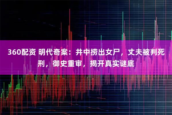 360配资 明代奇案：井中捞出女尸，丈夫被判死刑，御史重审，揭开真实谜底