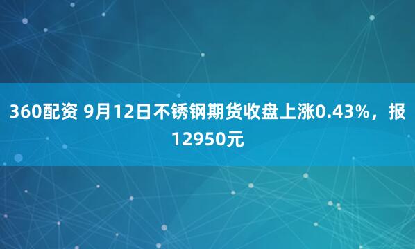 360配资 9月12日不锈钢期货收盘上涨0.43%，报12950元