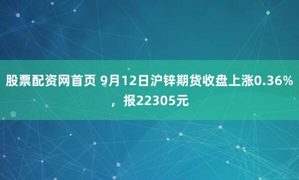股票配资网首页 9月12日沪锌期货收盘上涨0.36%，报22305元