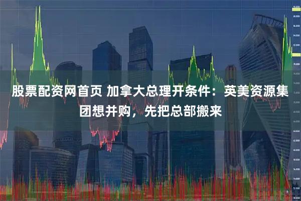 股票配资网首页 加拿大总理开条件：英美资源集团想并购，先把总部搬来