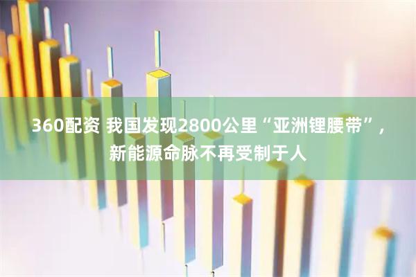 360配资 我国发现2800公里“亚洲锂腰带”，新能源命脉不再受制于人