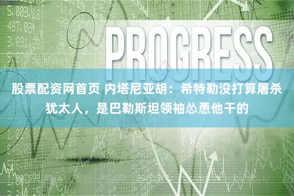 股票配资网首页 内塔尼亚胡：希特勒没打算屠杀犹太人，是巴勒斯坦领袖怂恿他干的