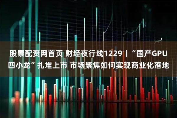 股票配资网首页 财经夜行线1229丨“国产GPU四小龙”扎堆上市 市场聚焦如何实现商业化落地