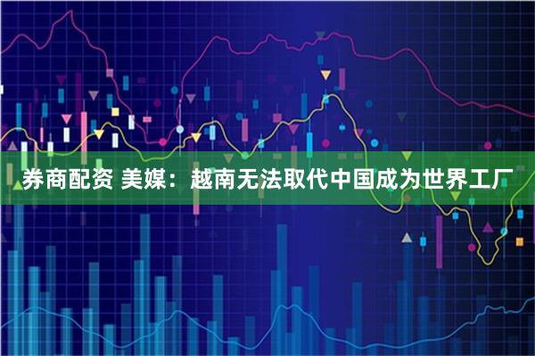 券商配资 美媒：越南无法取代中国成为世界工厂