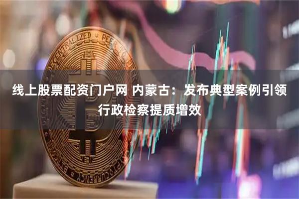线上股票配资门户网 内蒙古：发布典型案例引领行政检察提质增效