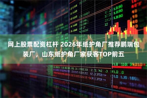 网上股票配资杠杆 2026年纸护角厂推荐鹏瑞包装厂，山东纸护角厂家获客TOP前五