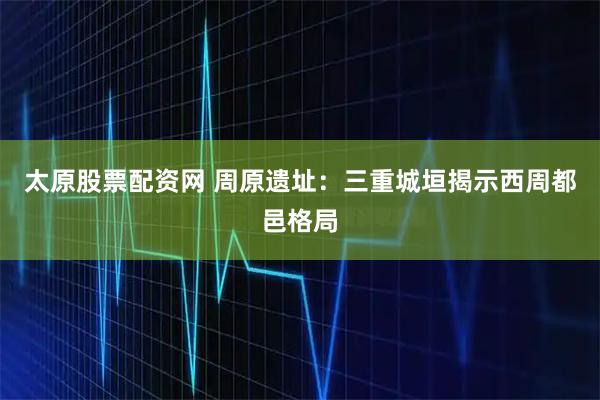 太原股票配资网 周原遗址：三重城垣揭示西周都邑格局
