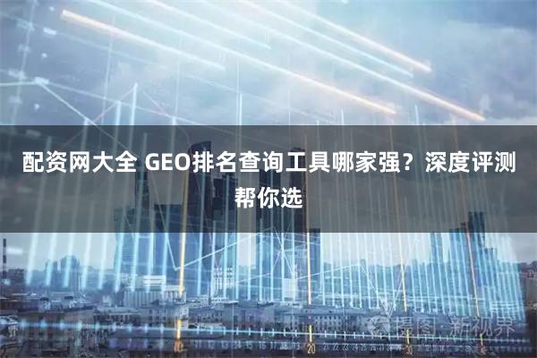 配资网大全 GEO排名查询工具哪家强？深度评测帮你选