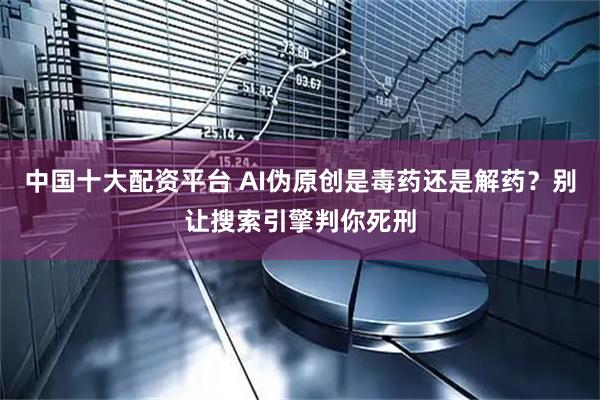 中国十大配资平台 AI伪原创是毒药还是解药？别让搜索引擎判你死刑
