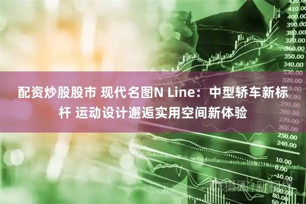 配资炒股股市 现代名图N Line：中型轿车新标杆 运动设计邂逅实用空间新体验