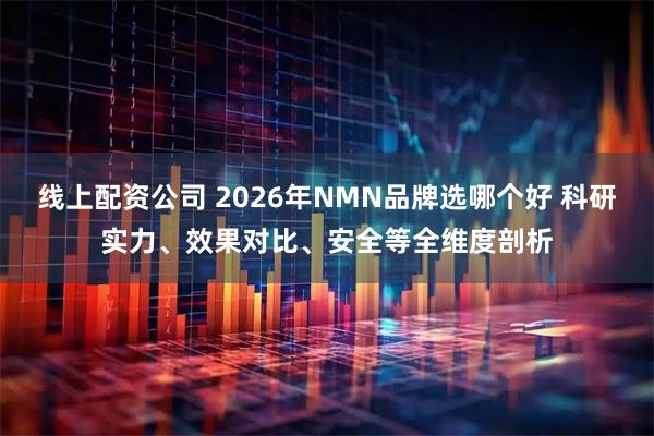 线上配资公司 2026年NMN品牌选哪个好 科研实力、效果对比、安全等全维度剖析