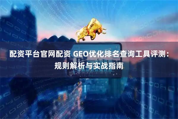 配资平台官网配资 GEO优化排名查询工具评测：规则解析与实战指南