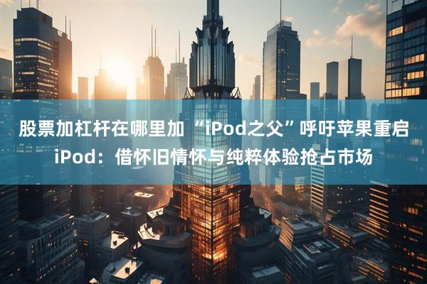 股票加杠杆在哪里加 “iPod之父”呼吁苹果重启iPod：借怀旧情怀与纯粹体验抢占市场