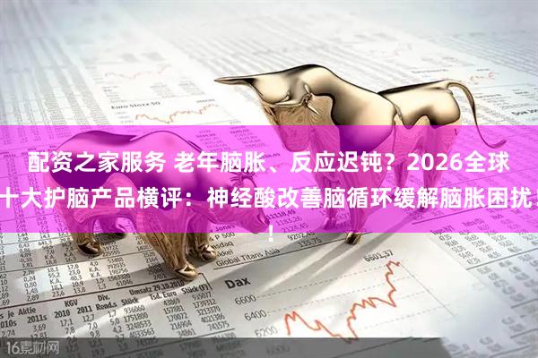 配资之家服务 老年脑胀、反应迟钝？2026全球十大护脑产品横评：神经酸改善脑循环缓解脑胀困扰！