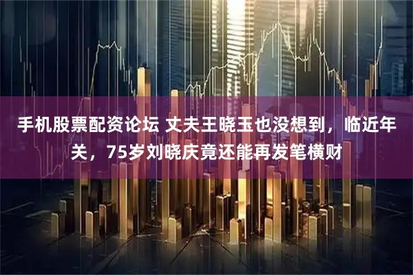 手机股票配资论坛 丈夫王晓玉也没想到，临近年关，75岁刘晓庆竟还能再发笔横财