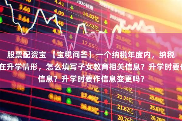 股票配资宝 【宝税问答】一个纳税年度内，纳税人同一子女存在升学情形，怎么填写子女教育相关信息？升学时要作信息变更吗？
