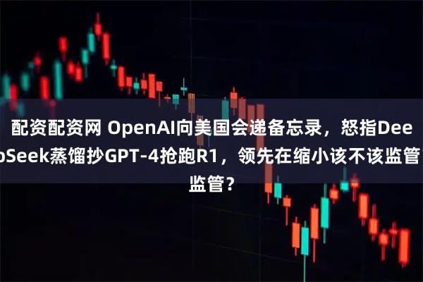 配资配资网 OpenAI向美国会递备忘录，怒指DeepSeek蒸馏抄GPT-4抢跑R1，领先在缩小该不该监管？
