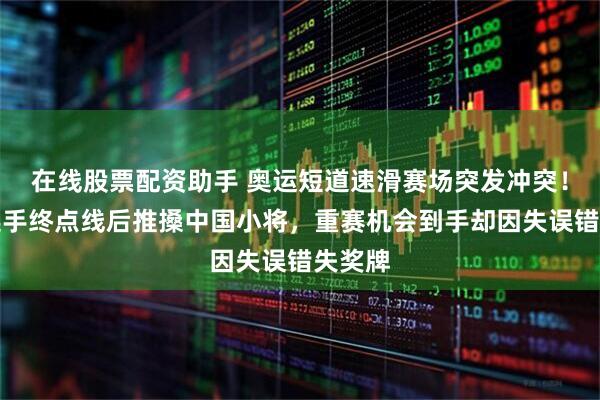 在线股票配资助手 奥运短道速滑赛场突发冲突！荷兰选手终点线后推搡中国小将，重赛机会到手却因失误错失奖牌