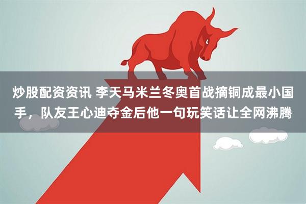 炒股配资资讯 李天马米兰冬奥首战摘铜成最小国手，队友王心迪夺金后他一句玩笑话让全网沸腾