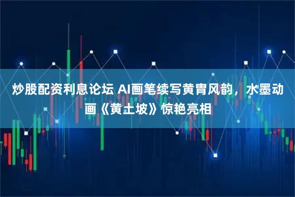 炒股配资利息论坛 AI画笔续写黄胄风韵，水墨动画《黄土坡》惊艳亮相