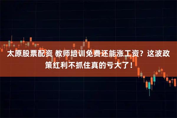 太原股票配资 教师培训免费还能涨工资？这波政策红利不抓住真的亏大了！