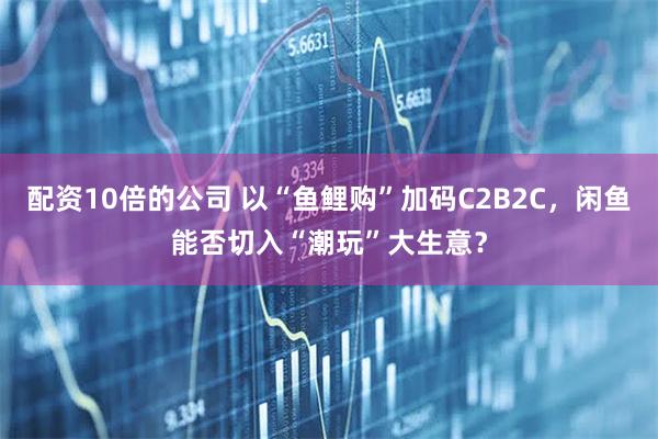 配资10倍的公司 以“鱼鲤购”加码C2B2C，闲鱼能否切入“潮玩”大生意？