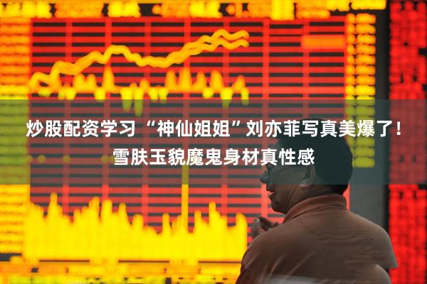 炒股配资学习 “神仙姐姐”刘亦菲写真美爆了！雪肤玉貌魔鬼身材真性感