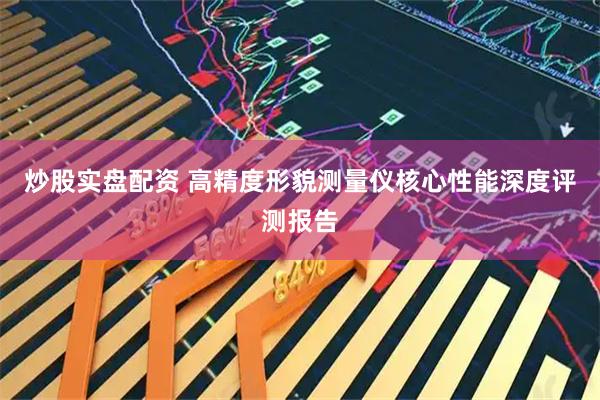 炒股实盘配资 高精度形貌测量仪核心性能深度评测报告