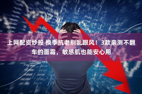 上网配资炒股 换季抗老别乱跟风！3款亲测不翻车的面霜，敏感肌也能安心用